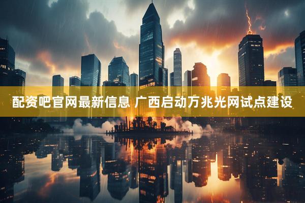 配资吧官网最新信息 广西启动万兆光网试点建设