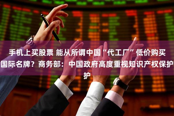 手机上买股票 能从所谓中国“代工厂”低价购买国际名牌？商务部：中国政府高度重视知识产权保护