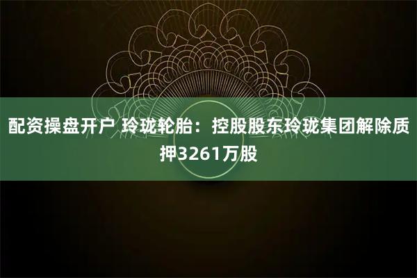 配资操盘开户 玲珑轮胎：控股股东玲珑集团解除质押3261万股