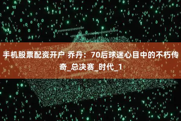 手机股票配资开户 乔丹：70后球迷心目中的不朽传奇_总决赛_时代_1