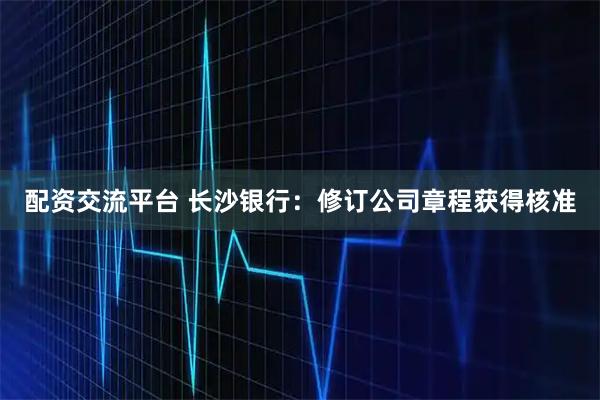 配资交流平台 长沙银行：修订公司章程获得核准