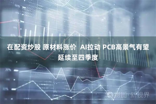 在配资炒股 原材料涨价  AI拉动 PCB高景气有望延续至四季度