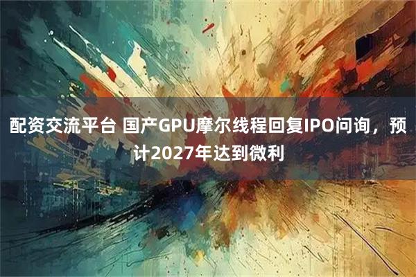 配资交流平台 国产GPU摩尔线程回复IPO问询，预计2027年达到微利