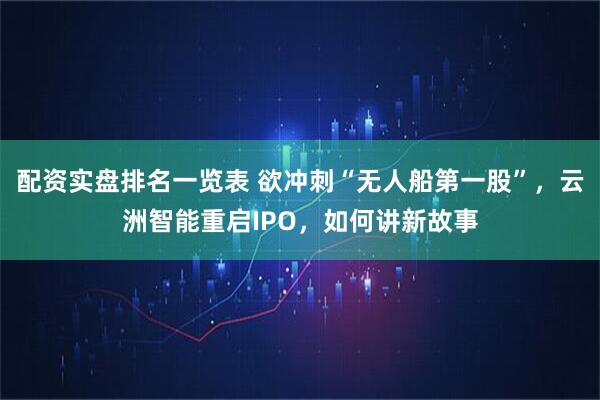 配资实盘排名一览表 欲冲刺“无人船第一股”，云洲智能重启IPO，如何讲新故事