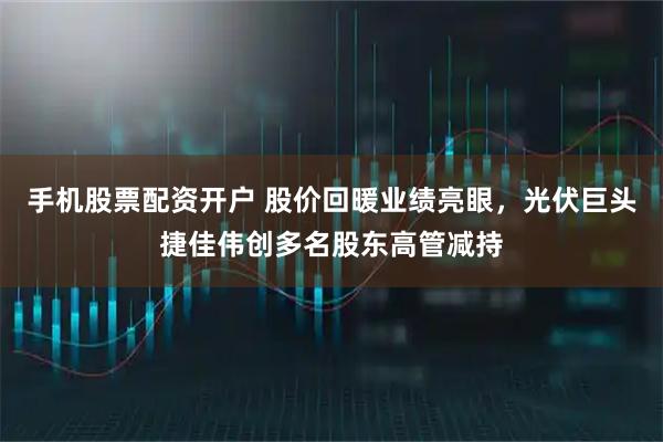 手机股票配资开户 股价回暖业绩亮眼，光伏巨头捷佳伟创多名股东高管减持