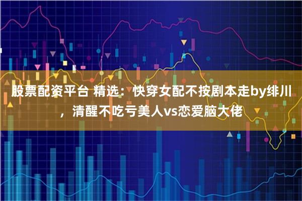 股票配资平台 精选：快穿女配不按剧本走by绯川，清醒不吃亏美人vs恋爱脑大佬