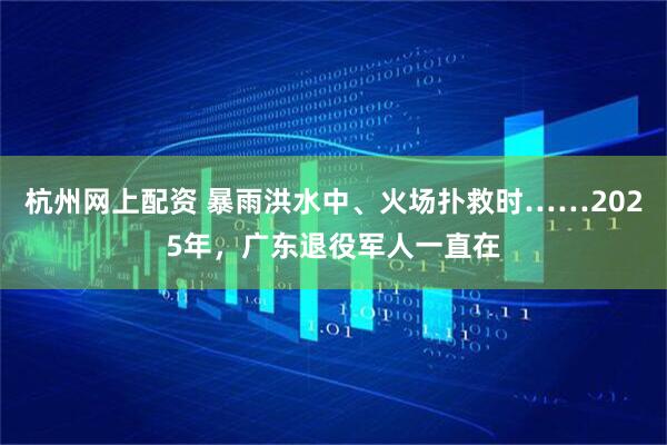 杭州网上配资 暴雨洪水中、火场扑救时……2025年，广东退役军人一直在
